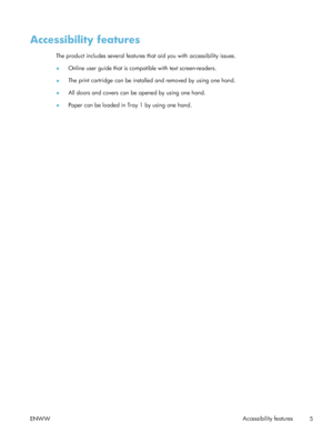 Page 25Accessibility features
The product includes several features that aid you with accessibility issues.
● Online user guide that is compatible with text screen-readers.
● The print cartridge can be installed and removed by using one hand.
● All doors and covers can be opened by using one hand.
● Paper can be loaded in Tray 1 by using one hand.
ENWW Accessibility features
5
 