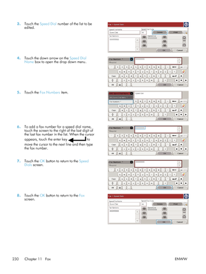 Page 2503.Touch the  Speed Dial  number of the list to be
edited.  
4.
Touch the down arrow on the  Speed Dial
Name  box to open the drop down menu.  
5.
Touch the  Fax Numbers  item.  
6.To add a fax number for a speed dial name,
touch the screen to the right of the last digit of
the last fax number in the list. When the cursor
appears, touch the enter key 
 to
move the cursor to the next line and then type
the fax number.  
7.
Touch the  OK button to return to the  Speed
Dials  screen.  
8.
Touch the  OK...