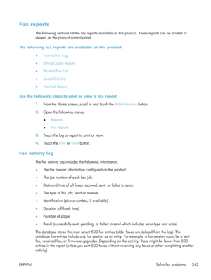 Page 263Fax reports
The following sections list the fax reports available on this product. These reports can be printed or
viewed on the product control panel.
The following fax reports are available on this product: ●Fax Activity Log
● Billing Codes Report
● Blocked Fax List
● Speed Dial List
● Fax Call Report
Use the following steps to print or view a fax report: 1.From the Home screen, scroll to and touch the  Administration button.
2. Open the following menus:
●Reports
● Fax Reports
3. Touch the log or...