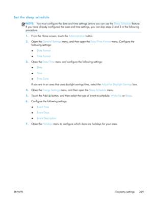 Page 279Set the sleep schedule
NOTE:You must configure the date and time settings before you can use the  Sleep Schedule feature.
If you have already configured the date and time settings, you can skip steps 2 and 3 in the following
procedure.
1. From the Home screen, touch the  Administration button.
2. Open the  General Settings  menu, and then open the  Date/Time Format menu. Configure the
following settings:
● Date Format
● Time Format
3. Open the  Date/Time  menu and configure the following settings:
●...