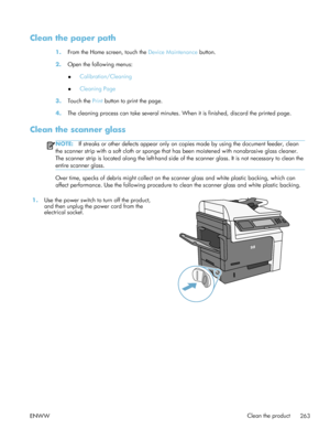 Page 283Clean the paper path
1.From the Home screen, touch the  Device Maintenance button.
2. Open the following menus:
●Calibration/Cleaning
● Cleaning Page
3. Touch the  Print button to print the page.
4. The cleaning process can take several minutes.  When it is finished, discard the printed page.
Clean the scanner glass
NOTE:If streaks or other defects appear only on copies made by using the document feeder, clean
the scanner strip with a soft cloth or sponge that has been moistened with nonabrasive glass...