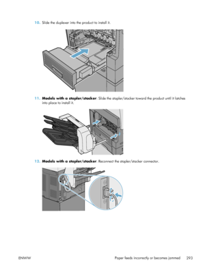 Page 31310.Slide the duplexer into the product to install it.
11.Models with a stapler/stacker : Slide the stapler/stacker toward the product until it latches
into place to install it.
12. Models with a stapler/stacker : Reconnect the stapler/stacker connector.
ENWW Paper feeds incorrectly or becomes jammed
293
 