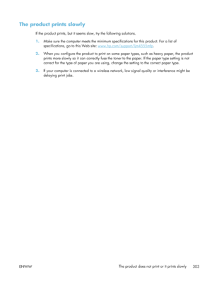Page 323The product prints slowly
If the product prints, but it seems slow, try the following solutions.
1.Make sure the computer meets the minimum sp ecifications for this product. For a list of
specifications, go to this Web site: 
www.hp.com/support/ljm4555mfp .
2. When you configure the product to print on some paper types, such as heavy paper, the product
prints more slowly so it can correctly fuse the to ner to the paper. If the paper type setting is not
correct for the type of paper you are using,  change...