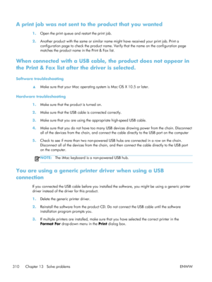 Page 330A print job was not sent to the product that you wanted
1.Open the print queue and restart the print job.
2. Another product with the same or similar name  might have received your print job. Print a
configuration page to check the product name. Verify that the name on the configuration page
matches the product name in the Print & Fax list.
When connected with a USB cable, the product does not appear in
the Print & Fax list after the driver is selected.
Software troubleshooting
▲Make sure that your Mac...
