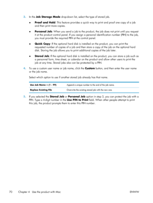 Page 903.In the Job Storage Mode  drop-down list, select the type of stored job.
● Proof and Hold
: This feature provides a quick way to print and proof one copy of a job
and then print more copies.
● Personal Job
: When you send a job to the product, the job does not print until you request
it at the product control panel. If you assign a  personal identification number (PIN) to the job,
you must provide the required PIN at the control panel.
● Quick Copy
: If the optional hard disk is installed on the...