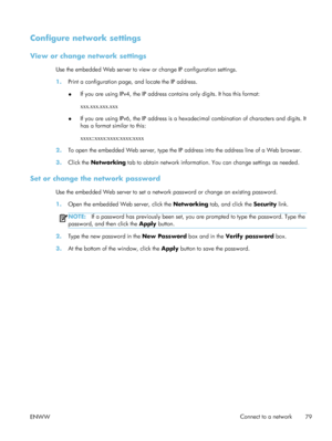 Page 99Configure network settings
View or change network settings
Use the embedded Web server to view or change IP configuration settings.
1. Print a configuration page, and locate the IP address.
●If you are using IPv4, the IP address contains only digits. It has this format:
xxx.xxx.xxx.xxx
● If you are using IPv6, the IP address is a hexadecimal combination of characters and digits. It
has a format similar to this:
xxxx::xxxx:xxxx:xxxx:xxxx
2. To open the embedded Web server, type the IP  address into the...