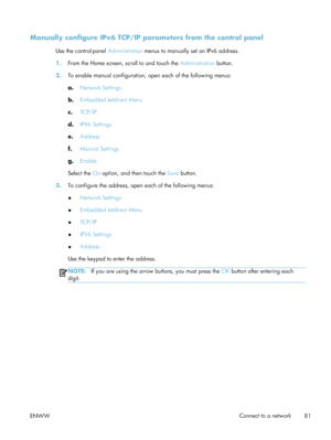 Page 101Manually configure IPv6 TCP/IP parameters from the control panel
Use the control-panel Administration menus to manually set an IPv6 address.
1. From the Home screen, scroll to and touch the  Administration button.
2. To enable manual configuration, open each of the following menus:
a.Network Settings
b. Embedded Jetdirect Menu
c. TCP/IP
d. IPV6 Settings
e. Address
f. Manual Settings
g. Enable
Select the  On option, and then touch the  Save button.
3. To configure the address, open  each of the following...