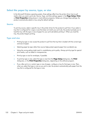 Page 120Select the paper by source, type, or size
In the Microsoft Windows operating system, three settings affect how the printer driver tries to pull
media when you send a print job. Source, Type, and Size settings appear in the Page Setup, Print ,
or  Print Properties  dialog boxes in most software programs. Unless you change these settings, the
product automatically selects a tray using the default settings.
Source
To print by source, select a specific tray in the printer driver for the product to pull from....