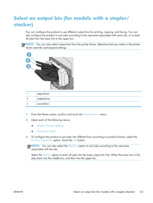 Page 121Select an output bin (for models with a stapler/
stacker)
You can configure the product to use different output bins for printing, copying, and faxing. You can
also configure the product to sort jobs according to  the username associated with each job, or to stack
all jobs from the lower bin to the upper bin.
NOTE: You can also select output bins from the printe r driver. Selections that you make in the printer
driver override control-panel settings.
2
1
3
1 Upper-left bin
2Middle-left bin
3 Lower-left...