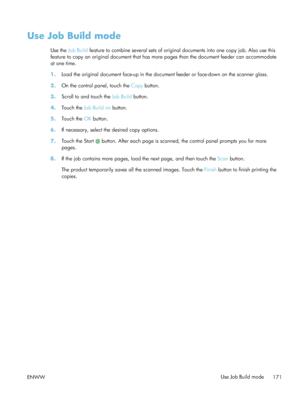 Page 191Use Job Build mode
Use the Job Build  feature to combine several sets of original documents into one copy job. Also use this
feature to copy an original document that has more pages than the document feeder can accommodate
at one time.
1. Load the original document face-up in the document feeder or face-down on the scanner glass.
2. On the control panel, touch the  Copy button.
3. Scroll to and touch the  Job Build button.
4. Touch the  Job Build on button.
5. Touch the  OK button.
6. If necessary,...