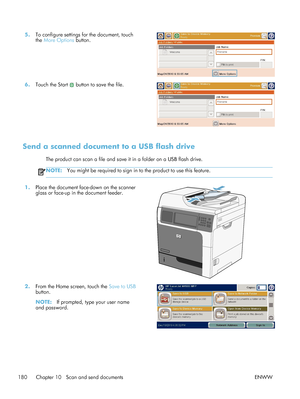 Page 2005.To configure settings for the document, touch
the More Options  button.  
6.
Touch the Start  button to save the file.  
Send a scanned document to a USB flash drive
The product can scan a file and save it in a folder on a USB flash drive.
NOTE: You might be required to sign in to the product to use this feature.
1.Place the document face-down on the scanner
glass or face-up in the document feeder.  
2.
From the Home screen, touch the  Save to USB
button.
NOTE: If prompted, type your user name
and...