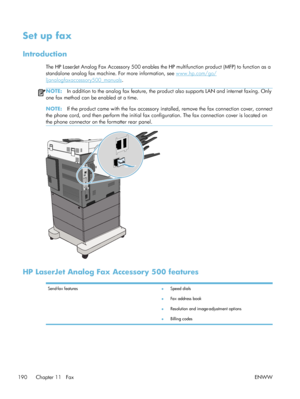 Page 210Set up fax
Introduction
The HP LaserJet Analog Fax Accessory 500 enables the HP multifunction product (MFP) to function as a
standalone analog fax machine. For more information, see 
www.hp.com/go/
ljanalogfaxaccessory500_manuals .
NOTE:In addition to the analog fax feature, the product also supports LAN and internet faxing. Only
one fax method can be enabled at a time.
NOTE: If the product came with the fax accessory inst alled, remove the fax connection cover, connect
the phone cord, and then perform...