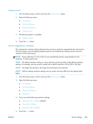 Page 225Image preview1.From the Home screen, scroll to and touch the  Administration button.
2. Open the following menus:
●Fax Settings
● Fax Send Settings
● Default Job Options
● Image Preview
3. The following option is available:
●Disable preview
4. Touch the  Save button.
Set the outgoing fax resolution The outgoing fax resolution setting determines the  maximum resolution supported by the receiving fax.
The fax accessory uses the highest possible resolution (as limited by this setting) and the maximum...