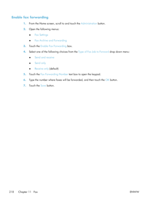 Page 238Enable fax forwarding
1.From the Home screen, scroll to and touch the  Administration button.
2. Open the following menus:
●Fax Settings
● Fax Archive and Forwarding
3. Touch the  Enable Fax Forwarding  box.
4. Select one of the following choices from the Type of Fax Job to Forward  drop down menu:
● Send and receive
● Send only
● Receive only
 (default)
5. Touch the  Fax Forwarding Number  text box to open the keypad.
6. Type the number where faxes will be forwarded, and then touch the  OK button.
7....