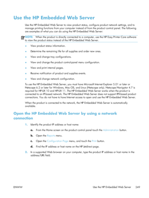 Page 269Use the HP Embedded Web Server
Use the HP Embedded Web Server to view product status, configure product network settings, and to
manage printing functions from your computer instead of from the product control panel. The following
are examples of what you can do using the HP Embedded Web Server:
NOTE: When the product is directly connected to a computer, use the HP Easy Printer Care software
to view the product status instead of the HP Embedded Web Server.
● View product status information.
● Determine...