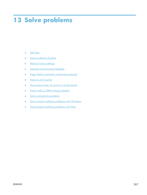 Page 28713 Solve problems
●Self help
●
Solve problems checklist
●
Restore factory settings
●
Interpret control-panel messages
●
Paper feeds incorrectly or becomes jammed
●
Improve print quality
●
The product does not print or it prints slowly
●
Solve walk-up USB printing problems
●
Solve connectivity problems
●
Solve product software problems with Windows
●
Solve product software problems with Mac
ENWW 267
 