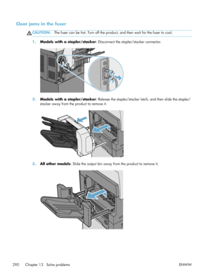 Page 310Clear jams in the fuser
CAUTION:The fuser can be hot. Turn off the produc t, and then wait for the fuser to cool.
1.Models with a stapler/stacker : Disconnect the stapler/stacker connector.
2.Models with a stapler/stacker : Release the stapler/stacker latch, and then slide the stapler/
stacker away from the product to remove it.
3. All other models : Slide the output bin away from the product to remove it.
290 Chapter 13   Solve problems ENWW
 