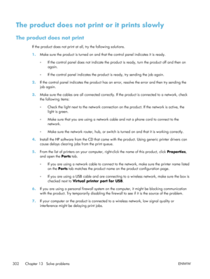 Page 322The product does not print or it prints slowly
The product does not print
If the product does not print at all, try the following solutions.
1.Make sure the product is turned on and that the control panel indicates it is ready.
◦If the control panel does not indicate the product is ready, turn the product off and then on
again.
◦ If the control panel indicates the product is ready, try sending the job again.
2. If the control panel indicates the product has an  error, resolve the error and then try...