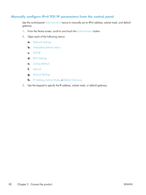 Page 100Manually configure IPv4 TCP/IP parameters from the control panel
Use the control-panel Administration menus to manually set an IPv4 address, subnet mask, and default
gateway.
1. From the Home screen, scroll to and touch the  Administration button.
2. Open each of the following menus:
a.Network Settings
b. Embedded Jetdirect Menu
c. TCP/IP
d. IPV4 Settings
e. Config Method
f. Manual
g. Manual Settings
h. IP Address , Subnet Mask , or Default Gateway
3. Use the keypad to specify the IP address, subnet...