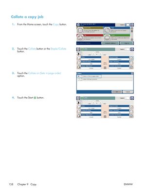 Page 178Collate a copy job
1.From the Home screen, touch the  Copy button.  
2.Touch the  Collate button or the  Staple/Collate
button.  
3.
Touch the  Collate on (Sets in page order)
option.  
4.
Touch the Start  button.  
158 Chapter 9   Copy ENWW
 