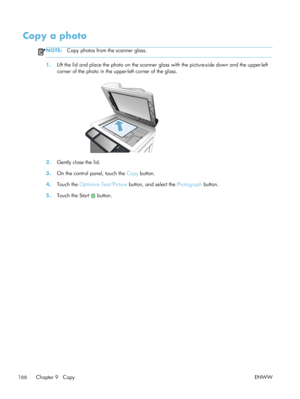Page 186Copy a photo
NOTE:Copy photos from the scanner glass.
1.Lift the lid and place the photo on the scanner glass with the picture-side down and the upper-left
corner of the photo in the upper-left corner of the glass.
2.Gently close the lid.
3. On the control panel, touch the  Copy button.
4. Touch the  Optimize Text/Picture  button, and select the  Photograph button.
5. Touch the Start 
 button.
166 Chapter 9   Copy ENWW
 