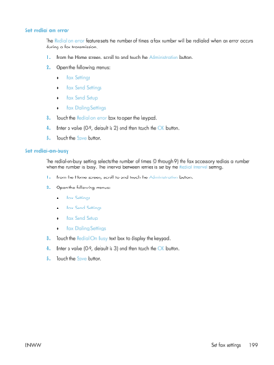 Page 219Set redial on errorThe Redial on error  feature sets the number of times a fax nu mber will be redialed when an error occurs
during a fax transmission.
1. From the Home screen, scroll to and touch the  Administration button.
2. Open the following menus:
●Fax Settings
● Fax Send Settings
● Fax Send Setup
● Fax Dialing Settings
3. Touch the  Redial on error  box to open the keypad.
4. Enter a value (0-9, default is 2) and then touch the  OK button.
5. Touch the  Save button.
Set redial-on-busy The...