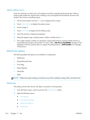 Page 234Initiate polling receiveSome fax machines can hold a fax  until another fax machine requests that the fax be sent. When a
product polls another fax machine that is holding a fax and requests that the held fax be sent to the
product, this is known as polling receive.
1. On the control panel, touch the  Fax icon to display the Fax screen.
2. Touch  More Options  to display the options screen.
3. Scroll to page 3.
4. Touch  Fax Polling  to display the Fax Polling screen.
5. Touch the text box to display the...