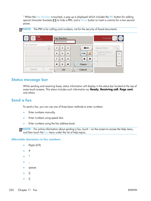 Page 2401 When the Fax Number  is touched, a pop up is displayed which includes the  PIN button for adding
special character brackets ( [ ] ) to hide a PIN, and a  Pause button to insert a comma for a two second
pause.
NOTE: The PIN is for calling card numbers, no t for the security of faxed documents.
Status message bar
While sending and receiving faxes, status information  will display in the status bar located at the top of
some touch screens. This status  includes such information as: Ready, Receiving call ,...