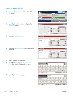 Page 246Create a speed dial list
1.From the Home screen, scroll to and touch the
Fax button.  
2.
Touch the  Speed Dials  button to display the
Speed Dial  screen.  
3.
Touch a  Speed Dial Number . 
4.Touch the  Speed Dial Name  box to display the
keyboard.  
5.
Type a name for the speed dial.  
6. Touch the down arrow on the  Speed Dial
Name  box to open the drop down menu.  
7.
Touch the  Fax Number  option.  
226 Chapter 11   Fax ENWW
 