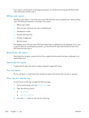 Page 264If you want to use the log for record keeping purposes, you should print the log periodically (at least
every 500 faxes) and then clear it.
Billing code report
The billing code report is a list of the most recent 500 faxes that were successfully sent, listed by billing
code. The following information is provided in this report.
● Billing code number
● Date and time of all faxes that were successfully sent
● Identification number
● Duration (off hook time)
● Number of pages sent
● Result (success)
The...