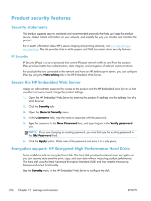 Page 276Product security features
Security statements
The product supports security standards and recommended protocols that help you keep the product
secure, protect critical information on your network, and simplify the way you monitor and maintain the
product.
For in-depth information about HPs secure imaging and printing solutions, visit 
www.hp.com/go/
secureprinting . The site provides links to white papers and FAQ documents about security features.
IP Security
IP Security (IPsec) is a set of protocols...