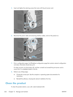 Page 2825.Insert and tighten the retaining screws that came with the print server card.
6.Reconnect the power cable and remaining in terface cables, and turn the product on.
7.Print a configuration page. An HP Jetdirect configuration page that contains network configuration
and status information should also print.
If it does not print, turn the product off, and then uninstall and reinstall the print server card to
ensure that it is completely seated in the slot.
8. Perform one of these steps:
●Choose the...