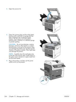 Page 2842.Open the scanner lid.  
3.Clean the scanner glass and the white plastic
backing with a soft cloth or sponge that has
been moistened with nonabrasive glass
cleaner. Dry the glass and white plastic
backing with a chamois or a cellulose sponge
to prevent spotting.
CAUTION: Do not use abrasives, acetone,
benzene, ammonia, ethyl alcohol, or carbon
tetrachloride on any part of the product; these
can damage the product. Do not place liquids
directly on the glass or platen. They might seep
and damage the...
