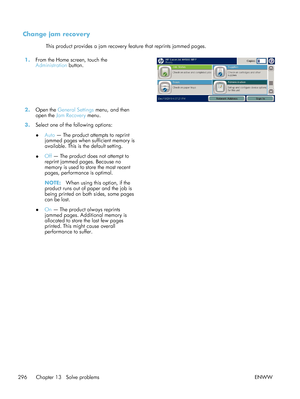 Page 316Change jam recovery
This product provides a jam recovery feature that reprints jammed pages.
1. From the Home screen, touch the
Administration  button.  
2.
Open the General Settings  menu, and then
open the  Jam Recovery  menu.  
3. Select one of the following options:
●Auto
 — The product attempts to reprint
jammed pages when sufficient memory is
available. This is the default setting.
● Off — The product does not attempt to
reprint jammed pages. Because no
memory is used to store the most recent...