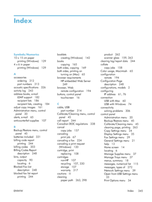 Page 365Index
Symbols/Numerics
10 x 15 cm paperprinting (Windows) 129
4 x 6 in paper printing (Windows) 129
A
accessories ordering 312
part numbers 313
acoustic specifications 326
activity log 243
address books, e-mail LDAP support 182
recipient lists 186
recipient lists, creating 184
adjust copy images 161
Administration menu, control
panel 20
alerts, e-mail 65
anticounterfeit supplies 107
B
Backup/Restore menu, control panel 45
batteries included 331
billing code report printing 244
billing codes 203
Billing...