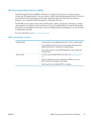 Page 71HP Universal Print Driver (UPD)
The HP Universal Print Driver (UPD) for Windows is a single driver that gives you instant access to
virtually any HP LaserJet product,  from any location, without downloading separate drivers. It is built on
proven HP print driver technology and has been tested thoroughly and used with many software
programs. It is a powerful solution that performs consistently over time.
The HP UPD communicates directly with each HP product, gathers configuration information, and then...