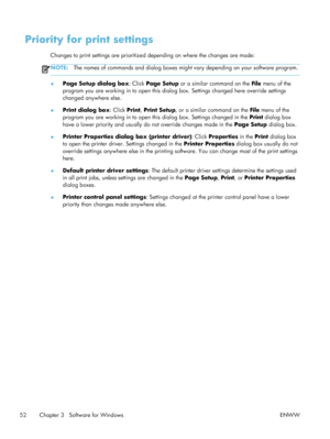 Page 72Priority for print settings
Changes to print settings are prioritized depending on where the changes are made:
NOTE:The names of commands and dialog boxes might  vary depending on your software program.
●Page Setup dialog box
: Click Page Setup or a similar command on the  File menu of the
program you are working in to open this dialog  box. Settings changed here override settings
changed anywhere else.
● Print dialog box
: Click Print, Print Setup , or a similar command on the  File menu of the
program...