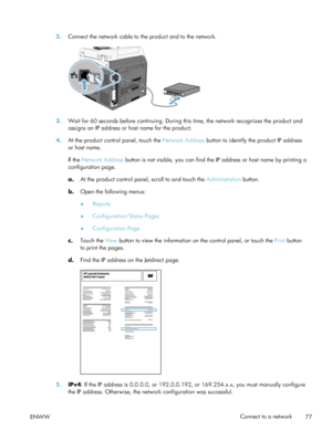 Page 972.Connect the network cable to the product and to the network.
3.Wait for 60 seconds before continuing. During this time, the network recognizes the product and
assigns an IP address or host name for the product.
4. At the product control panel, touch the Network Address  button to identify the product IP address
or host name.
If the Network Address  button is not visible, you can find the IP address or host name by printing a
configuration page.
a. At the product control panel, scroll to and touch the...