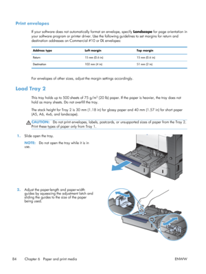 Page 102Print envelopes
If your software does not automatically format an envelope, specify Landscape for page orientation in
your software program or printer driver. Use the fo llowing guidelines to set margins for return and
destination addresses on Commercial #10 or DL envelopes:
Address type Left marginTop margin
Return 15 mm (0.6 in)15 mm (0.6 in)
Destination 102 mm (4 in)51 mm (2 in)
For envelopes of other sizes, adjust the margin settings accordingly.
Load Tray 2
This tray holds up to 500 sheets of 75...