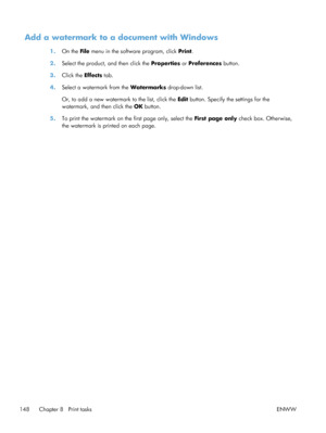 Page 166Add a watermark to a document with Windows
1.On the File  menu in the software program, click  Print.
2. Select the product, and then click the  Properties or Preferences  button.
3. Click the  Effects tab.
4. Select a watermark from the  Watermarks drop-down list.
Or, to add a new watermark to the list, click the  Edit button. Specify the settings for the
watermark, and then click the  OK button.
5. To print the watermark on the first page only, select the  First page only check box. Otherwise,
the...