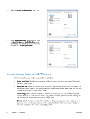 Page 1684.Select the  Print on both sides  check box.  
5.In the  Booklet layout  drop-down list, click
the  Left binding  or Right binding  option.
The  Pages per sheet  option automatically
changes to  2 pages per sheet . 
Use job storage features with Windows
The following job-storage modes are available for print jobs:
●
Proof and Hold
: This feature provides a quick way to print and proof one copy of a job and
then print more copies.
● Personal Job
: When you send a job to the product, the job does not...