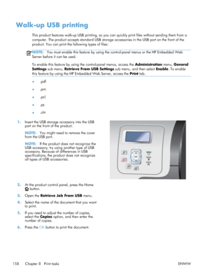 Page 176Walk-up USB printing
This product features walk-up USB printing, so you can quickly print files without sending them from a
computer. The product accepts standard USB storage accessories in the USB port on the front of the
product. You can print the following types of files:
NOTE:You must enable this feature by using the co ntrol-panel menus or the HP Embedded Web
Server before it can be used.
To enable this feature by using the control-panel menus, access the  Administration menu, General
Settings  sub...