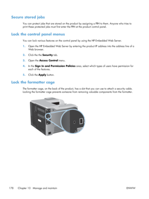 Page 196Secure stored jobs
You can protect jobs that are stored on the product by assigning a PIN to them. Anyone who tries to
print these protected jobs must first enter the PIN at the product control panel.
Lock the control panel menus
You can lock various features on the control panel by using the HP Embedded Web Server.
1.Open the HP Embedded Web Server by entering th e product IP address into the address line of a
Web browser.
2. Click the the  Security tab.
3. Open the  Access Control  menu.
4. In the Sign...