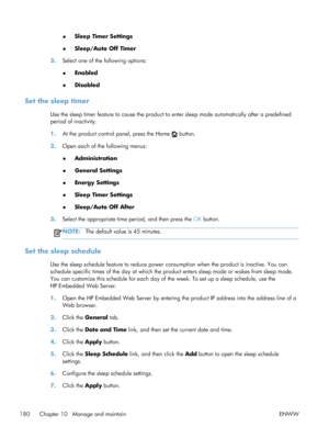 Page 198●Sleep Timer Settings
● Sleep/Auto Off Timer
3. Select one of the following options:
●Enabled
● Disabled
Set the sleep timer
Use the sleep timer feature to cause the product to
 enter sleep mode automatically after a predefined
period of inactivity.
1. At the product control panel, press the Home 
 button.
2. Open each of the following menus:
●Administration
● General Settings
● Energy Settings
● Sleep Timer Settings
● Sleep/Auto Off After
3. Select the appropriate time period, and then press the  OK...