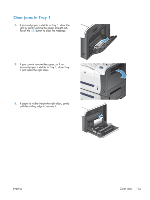 Page 211Clear jams in Tray 1
1.If jammed paper is visible in Tray 1, clear the
jam by gently pulling the paper straight out.
Touch the  OK button to clear the message.  
2.
If you cannot remove the paper, or if no
jammed paper is visible in Tray 1, close Tray
1 and open the right door.  
3.
If paper is visible inside the right door, gently
pull the trailing edge to remove it.  
ENWW
Clear jams
193
 
