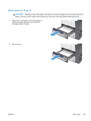 Page 213Clear jams in Tray 2
CAUTION:Opening a tray when paper is jammed can cause the paper to tear and leave pieces of
paper in the tray, which might cause another jam.  Be sure to clear jams before opening the tray.
1.Open Tray 2 and make sure that the paper is
stacked correctly. Remove any jammed or
damaged sheets of paper.  
2.
Close the tray.  
ENWW Clear jams
195
 