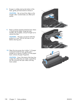 Page 2168.If paper is visible entering the bottom of the
fuser, gently pull downward to remove it.
CAUTION: Do not touch the rollers on the
transfer roller. Contaminates can affect print
quality.  
9.
Paper could be jammed inside the fuser where
it would not be visible. Grasp the fuser
handles, lift up slightly, and pull straight out to
remove the fuser.
CAUTION: The fuser can be hot while the
product is in use. Wait for the fuser to cool
before clearing jams.  
10.
Open the jam-access door (callout 1). If...