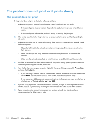 Page 228The product does not print or it prints slowly
The product does not print
If the product does not print at all, try the following solutions.
1.Make sure the product is turned on and that the control panel indicates it is ready.
◦If the control panel does not indicate the product is ready, turn the product off and then on
again.
◦ If the control panel indicates the product is ready, try sending the job again.
2. If the control panel indicates the product has an  error, resolve the error and then try...