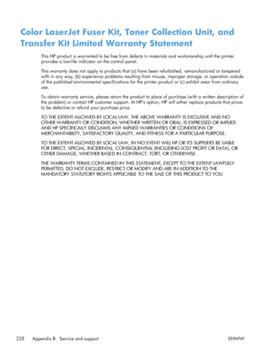 Page 246Color LaserJet Fuser Kit, Toner Collection Unit, and
Transfer Kit Limited Warranty Statement
This HP product is warranted to be free from defects in materials and workmanship until the printer
provides a low-life indicator on the control panel.
This warranty does not apply to products that (a)  have been refurbished, remanufactured or tampered
with in any way, (b) experience problems resulting  from misuse, improper storage, or operation outside
of the published environmental specifications for the...