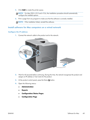 Page 675.Click  Add to create the printer queue.
NOTE: For Mac OS X v10.5 and v10.6, the installation procedure should automatically
configure the installed options.
6. Print a page from any program to make sure  that the software is correctly installed.
NOTE:If the installation failed, reinstall the software.
Install software for Mac computers on a wired network
Configure the IP address
1.Connect the network cable to the product and to the network.
2.Wait for 60 seconds before continuing. During this time, the...